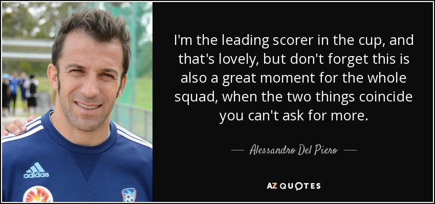 I'm the leading scorer in the cup, and that's lovely, but don't forget this is also a great moment for the whole squad, when the two things coincide you can't ask for more. - Alessandro Del Piero