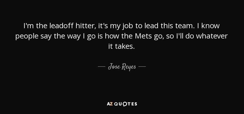 I'm the leadoff hitter, it's my job to lead this team. I know people say the way I go is how the Mets go, so I'll do whatever it takes. - Jose Reyes