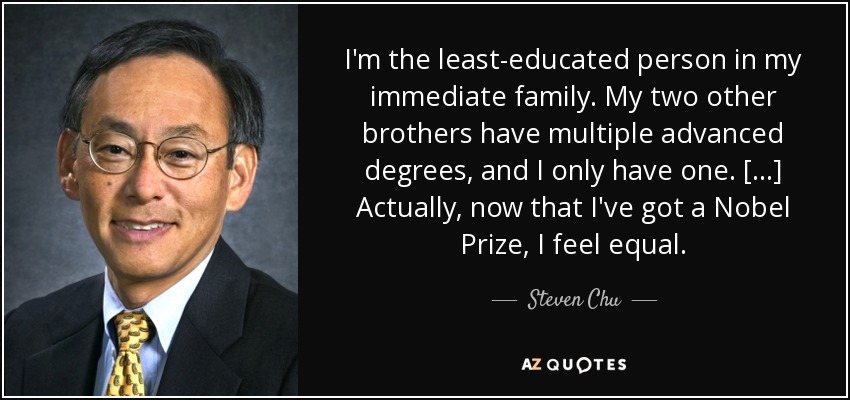 I'm the least-educated person in my immediate family. My two other brothers have multiple advanced degrees, and I only have one. [...] Actually, now that I've got a Nobel Prize, I feel equal. - Steven Chu