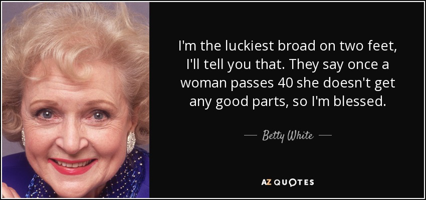 I'm the luckiest broad on two feet, I'll tell you that. They say once a woman passes 40 she doesn't get any good parts, so I'm blessed. - Betty White