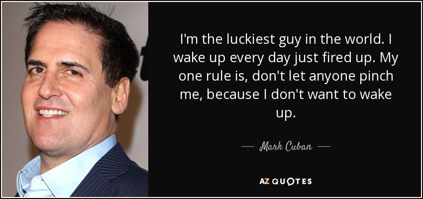 I'm the luckiest guy in the world. I wake up every day just fired up. My one rule is, don't let anyone pinch me, because I don't want to wake up. - Mark Cuban
