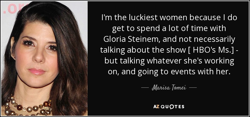 I'm the luckiest women because I do get to spend a lot of time with Gloria Steinem , and not necessarily talking about the show [ HBO's Ms.] - but talking whatever she's working on, and going to events with her. - Marisa Tomei