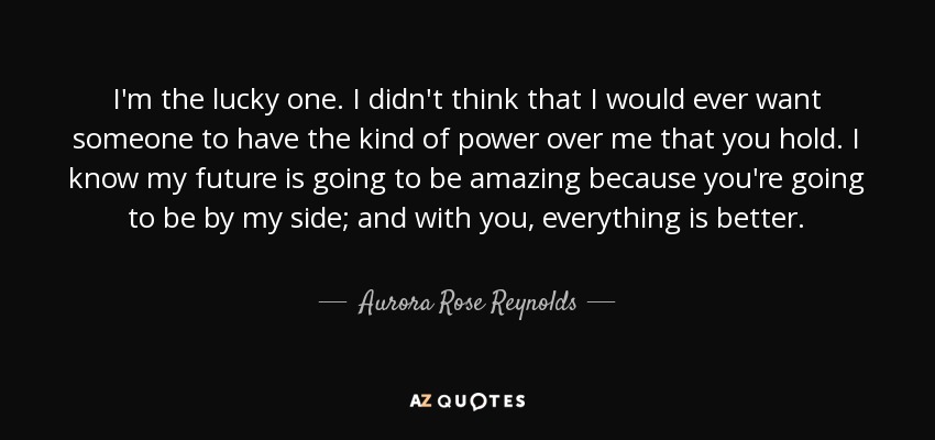 I'm the lucky one. I didn't think that I would ever want someone to have the kind of power over me that you hold. I know my future is going to be amazing because you're going to be by my side; and with you, everything is better. - Aurora Rose Reynolds