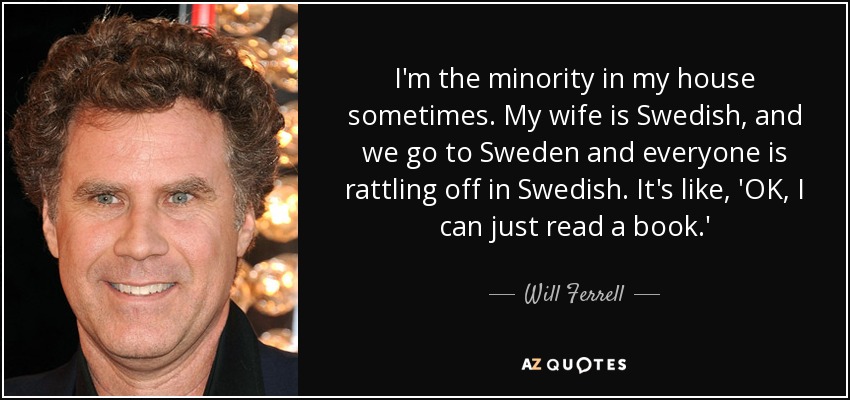 I'm the minority in my house sometimes. My wife is Swedish, and we go to Sweden and everyone is rattling off in Swedish. It's like, 'OK, I can just read a book.' - Will Ferrell