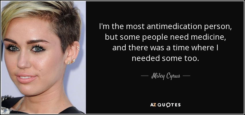 I'm the most antimedication person, but some people need medicine, and there was a time where I needed some too. - Miley Cyrus