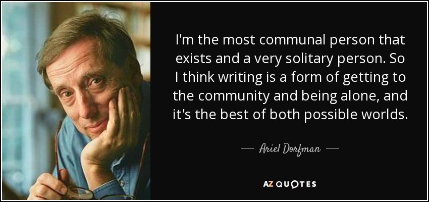 I'm the most communal person that exists and a very solitary person. So I think writing is a form of getting to the community and being alone, and it's the best of both possible worlds. - Ariel Dorfman