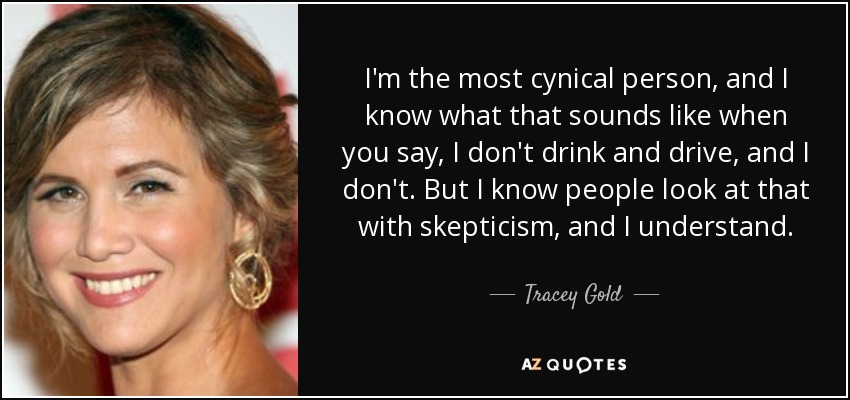 I'm the most cynical person, and I know what that sounds like when you say, I don't drink and drive, and I don't. But I know people look at that with skepticism, and I understand. - Tracey Gold