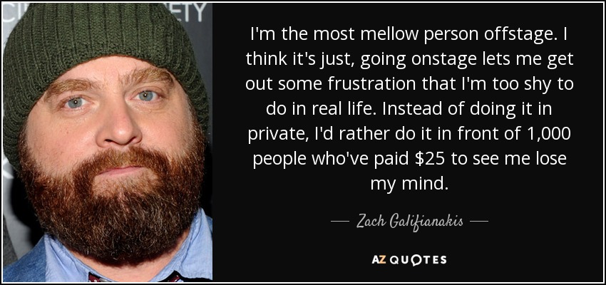 I'm the most mellow person offstage. I think it's just, going onstage lets me get out some frustration that I'm too shy to do in real life. Instead of doing it in private, I'd rather do it in front of 1,000 people who've paid $25 to see me lose my mind. - Zach Galifianakis