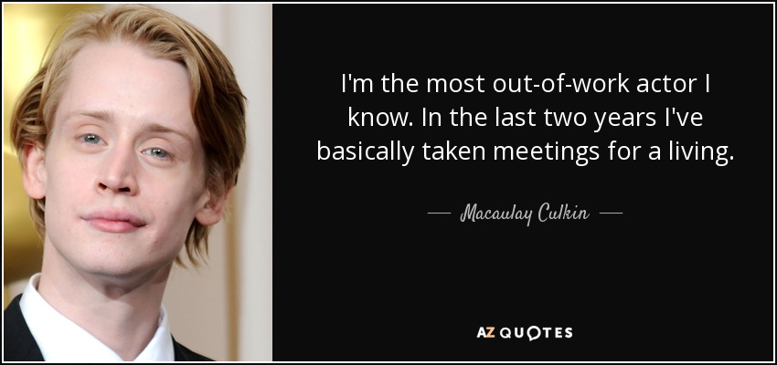 I'm the most out-of-work actor I know. In the last two years I've basically taken meetings for a living. - Macaulay Culkin