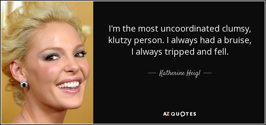 I'm the most uncoordinated clumsy, klutzy person. I always had a bruise, I always tripped and fell. - Katherine Heigl