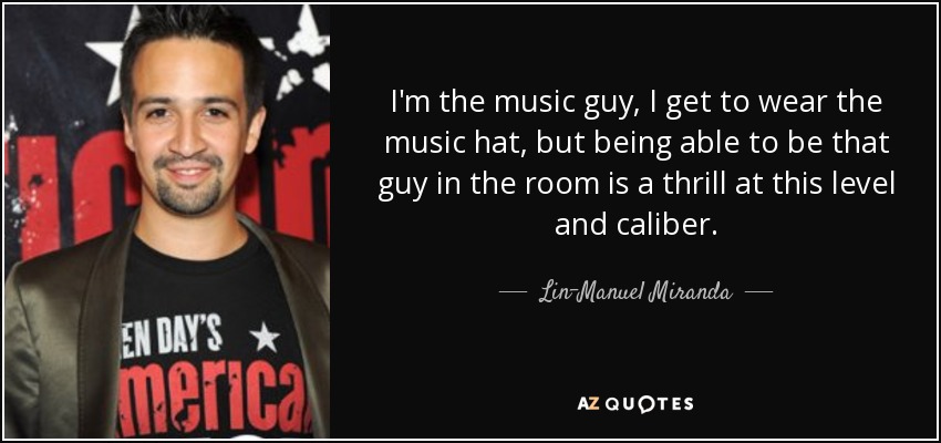I'm the music guy, I get to wear the music hat, but being able to be that guy in the room is a thrill at this level and caliber. - Lin-Manuel Miranda