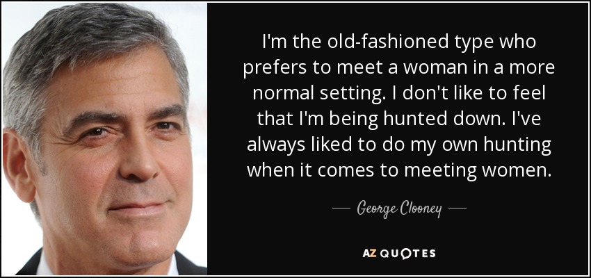 I'm the old-fashioned type who prefers to meet a woman in a more normal setting. I don't like to feel that I'm being hunted down. I've always liked to do my own hunting when it comes to meeting women. - George Clooney