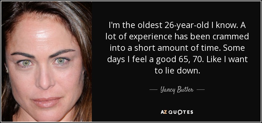 I'm the oldest 26-year-old I know. A lot of experience has been crammed into a short amount of time. Some days I feel a good 65, 70. Like I want to lie down. - Yancy Butler