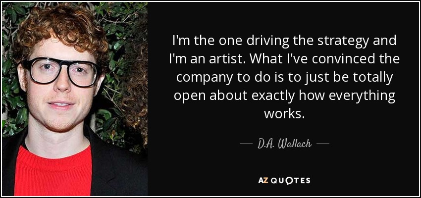 I'm the one driving the strategy and I'm an artist. What I've convinced the company to do is to just be totally open about exactly how everything works. - D.A. Wallach