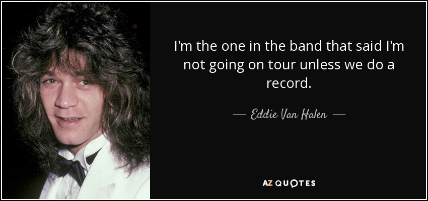 I'm the one in the band that said I'm not going on tour unless we do a record. - Eddie Van Halen