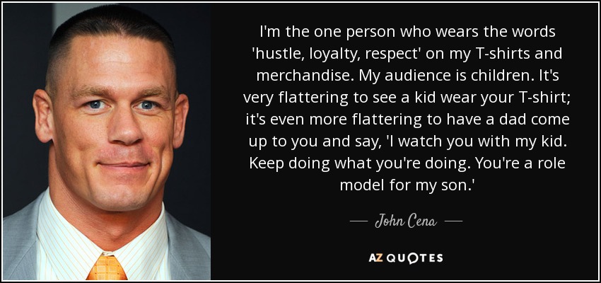 I'm the one person who wears the words 'hustle, loyalty, respect' on my T-shirts and merchandise. My audience is children. It's very flattering to see a kid wear your T-shirt; it's even more flattering to have a dad come up to you and say, 'I watch you with my kid. Keep doing what you're doing. You're a role model for my son.' - John Cena
