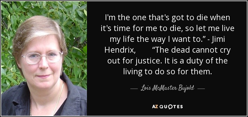 I'm the one that's got to die when it's time for me to die, so let me live my life the way I want to.” - Jimi Hendrix, “The dead cannot cry out for justice. It is a duty of the living to do so for them. - Lois McMaster Bujold