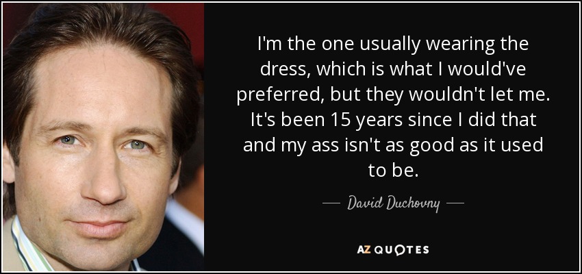 I'm the one usually wearing the dress, which is what I would've preferred, but they wouldn't let me. It's been 15 years since I did that and my ass isn't as good as it used to be. - David Duchovny