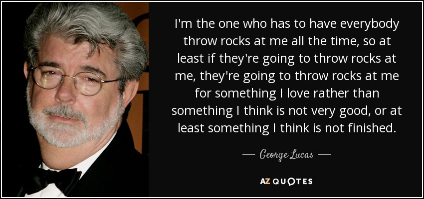 I'm the one who has to have everybody throw rocks at me all the time, so at least if they're going to throw rocks at me, they're going to throw rocks at me for something I love rather than something I think is not very good, or at least something I think is not finished. - George Lucas