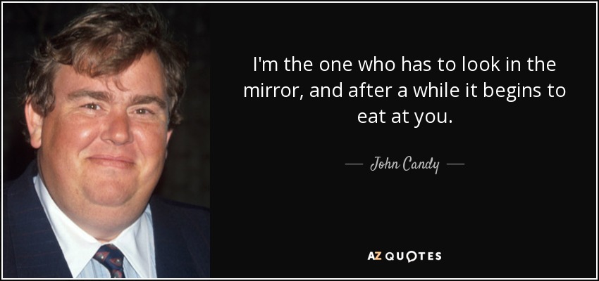 I'm the one who has to look in the mirror, and after a while it begins to eat at you. - John Candy