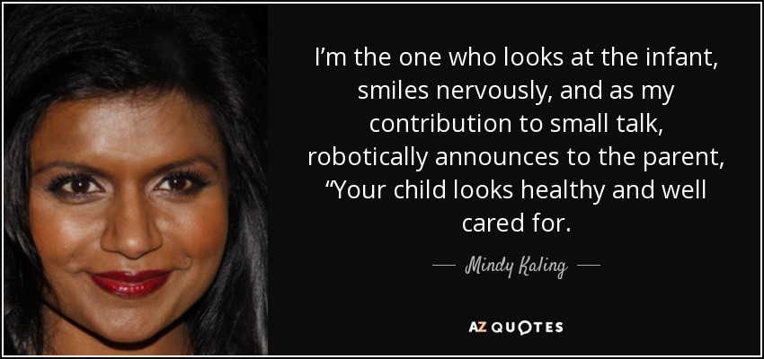 I’m the one who looks at the infant, smiles nervously, and as my contribution to small talk, robotically announces to the parent, “Your child looks healthy and well cared for. - Mindy Kaling