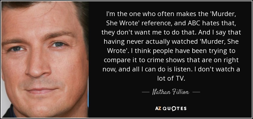 I'm the one who often makes the 'Murder, She Wrote' reference, and ABC hates that, they don't want me to do that. And I say that having never actually watched 'Murder, She Wrote'. I think people have been trying to compare it to crime shows that are on right now, and all I can do is listen. I don't watch a lot of TV. - Nathan Fillion