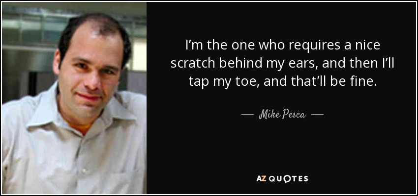 I’m the one who requires a nice scratch behind my ears, and then I’ll tap my toe, and that’ll be fine. - Mike Pesca