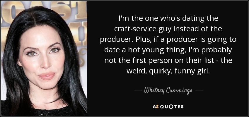 I'm the one who's dating the craft-service guy instead of the producer. Plus, if a producer is going to date a hot young thing, I'm probably not the first person on their list - the weird, quirky, funny girl. - Whitney Cummings