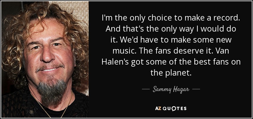 I'm the only choice to make a record. And that's the only way I would do it. We'd have to make some new music. The fans deserve it. Van Halen's got some of the best fans on the planet. - Sammy Hagar