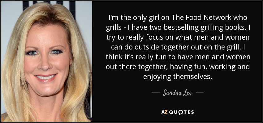 I'm the only girl on The Food Network who grills - I have two bestselling grilling books. I try to really focus on what men and women can do outside together out on the grill. I think it's really fun to have men and women out there together, having fun, working and enjoying themselves. - Sandra Lee