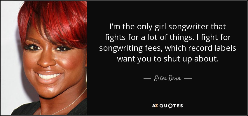 I'm the only girl songwriter that fights for a lot of things. I fight for songwriting fees, which record labels want you to shut up about. - Ester Dean