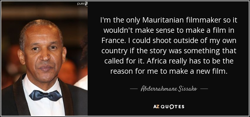 I'm the only Mauritanian filmmaker so it wouldn't make sense to make a film in France. I could shoot outside of my own country if the story was something that called for it. Africa really has to be the reason for me to make a new film. - Abderrahmane Sissako