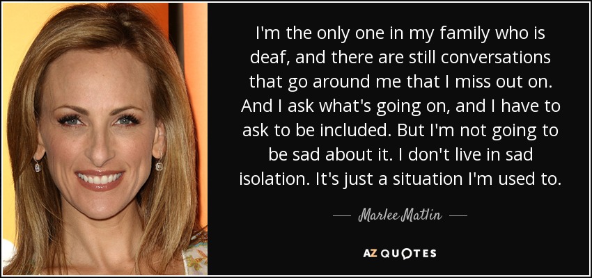 I'm the only one in my family who is deaf, and there are still conversations that go around me that I miss out on. And I ask what's going on, and I have to ask to be included. But I'm not going to be sad about it. I don't live in sad isolation. It's just a situation I'm used to. - Marlee Matlin