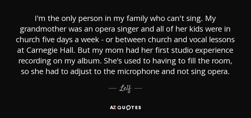 I'm the only person in my family who can't sing. My grandmother was an opera singer and all of her kids were in church five days a week - or between church and vocal lessons at Carnegie Hall. But my mom had her first studio experience recording on my album. She's used to having to fill the room, so she had to adjust to the microphone and not sing opera. - Le1f