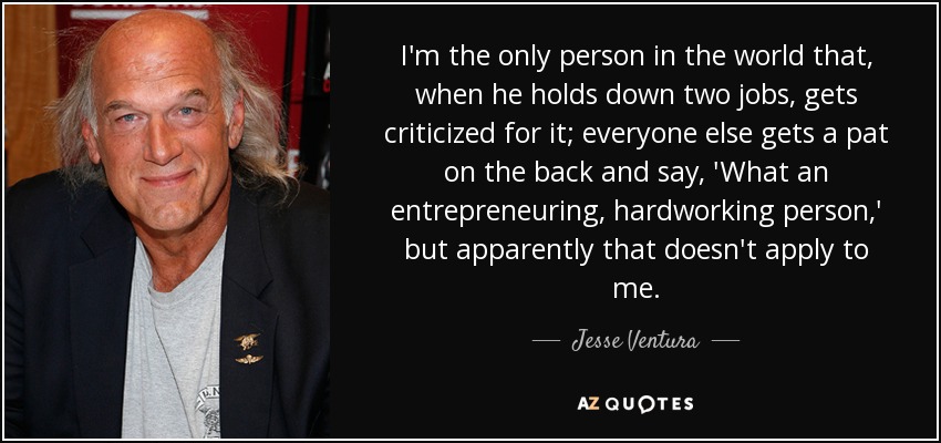 I'm the only person in the world that, when he holds down two jobs, gets criticized for it; everyone else gets a pat on the back and say, 'What an entrepreneuring, hardworking person,' but apparently that doesn't apply to me. - Jesse Ventura