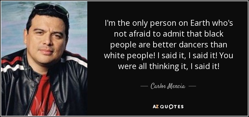I'm the only person on Earth who's not afraid to admit that black people are better dancers than white people! I said it, I said it! You were all thinking it, I said it! - Carlos Mencia