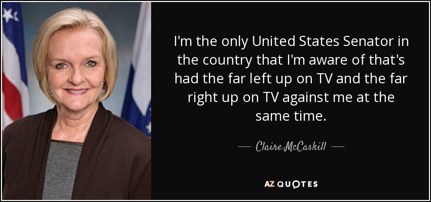 I'm the only United States Senator in the country that I'm aware of that's had the far left up on TV and the far right up on TV against me at the same time. - Claire McCaskill