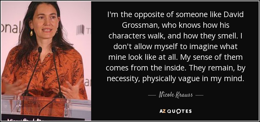 I'm the opposite of someone like David Grossman, who knows how his characters walk, and how they smell. I don't allow myself to imagine what mine look like at all. My sense of them comes from the inside. They remain, by necessity, physically vague in my mind. - Nicole Krauss