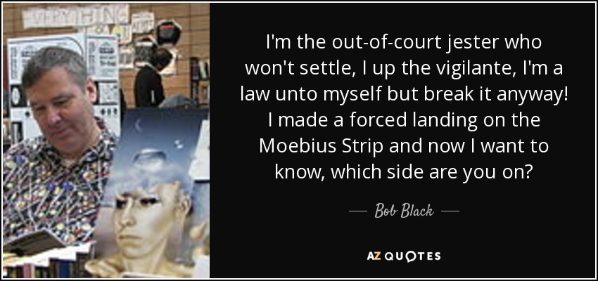 I'm the out-of-court jester who won't settle, I up the vigilante, I'm a law unto myself but break it anyway! I made a forced landing on the Moebius Strip and now I want to know, which side are you on? - Bob Black