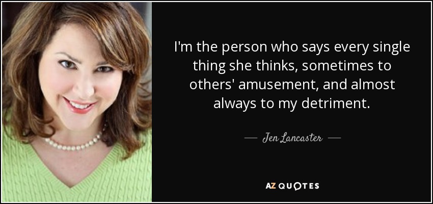 I'm the person who says every single thing she thinks, sometimes to others' amusement, and almost always to my detriment. - Jen Lancaster