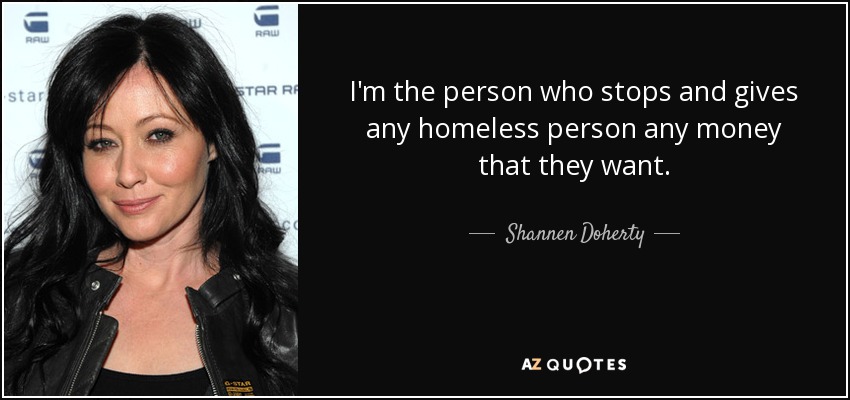 I'm the person who stops and gives any homeless person any money that they want. - Shannen Doherty
