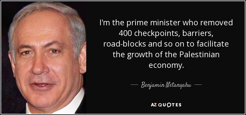 I'm the prime minister who removed 400 checkpoints, barriers, road-blocks and so on to facilitate the growth of the Palestinian economy. - Benjamin Netanyahu