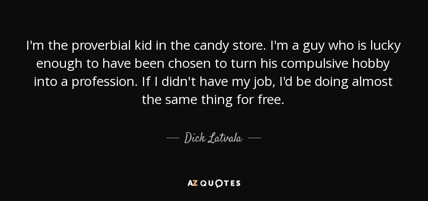 I'm the proverbial kid in the candy store. I'm a guy who is lucky enough to have been chosen to turn his compulsive hobby into a profession. If I didn't have my job, I'd be doing almost the same thing for free. - Dick Latvala