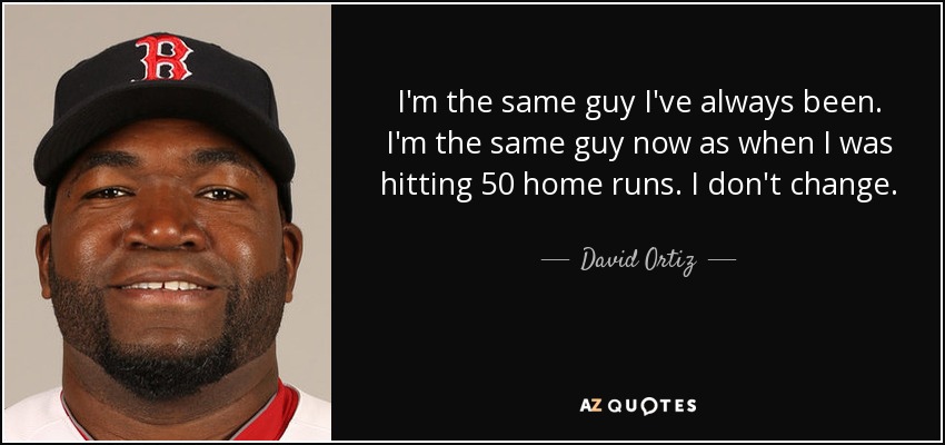 I'm the same guy I've always been. I'm the same guy now as when I was hitting 50 home runs. I don't change. - David Ortiz