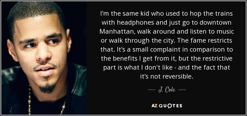 I'm the same kid who used to hop the trains with headphones and just go to downtown Manhattan, walk around and listen to music or walk through the city. The fame restricts that. It's a small complaint in comparison to the benefits I get from it, but the restrictive part is what I don't like - and the fact that it's not reversible. - J. Cole