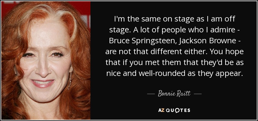 I'm the same on stage as I am off stage. A lot of people who I admire - Bruce Springsteen, Jackson Browne - are not that different either. You hope that if you met them that they'd be as nice and well-rounded as they appear. - Bonnie Raitt