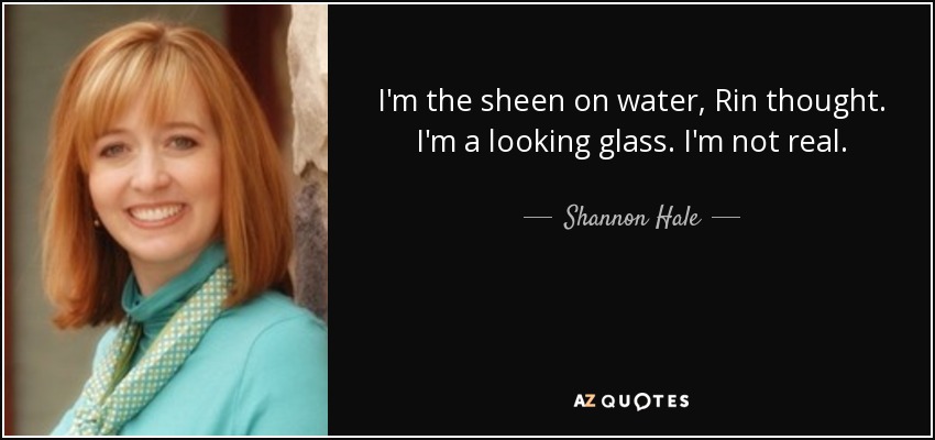 I'm the sheen on water, Rin thought. I'm a looking glass. I'm not real. - Shannon Hale