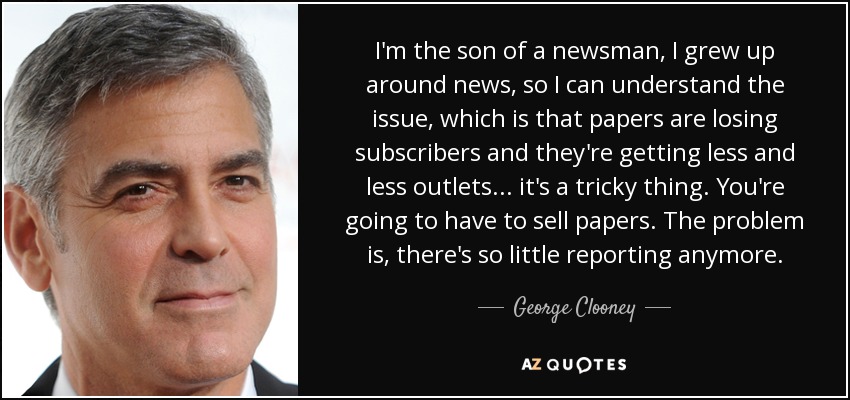 I'm the son of a newsman, I grew up around news, so I can understand the issue, which is that papers are losing subscribers and they're getting less and less outlets... it's a tricky thing. You're going to have to sell papers. The problem is, there's so little reporting anymore. - George Clooney