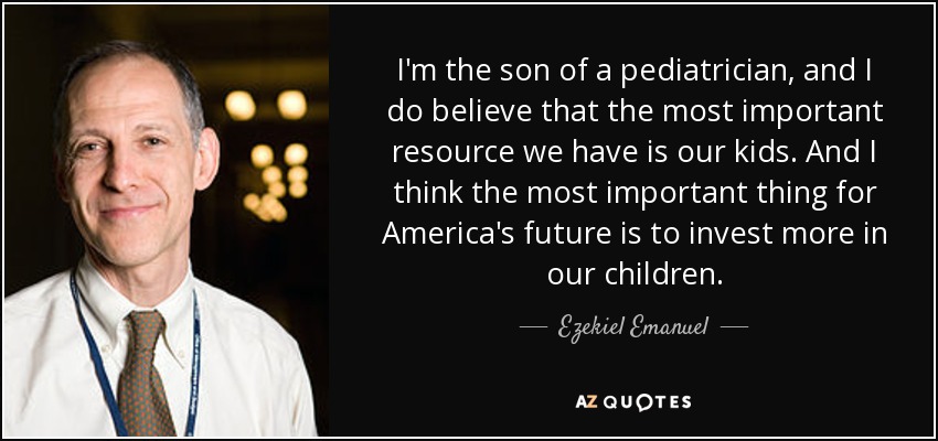 I'm the son of a pediatrician, and I do believe that the most important resource we have is our kids. And I think the most important thing for America's future is to invest more in our children. - Ezekiel Emanuel