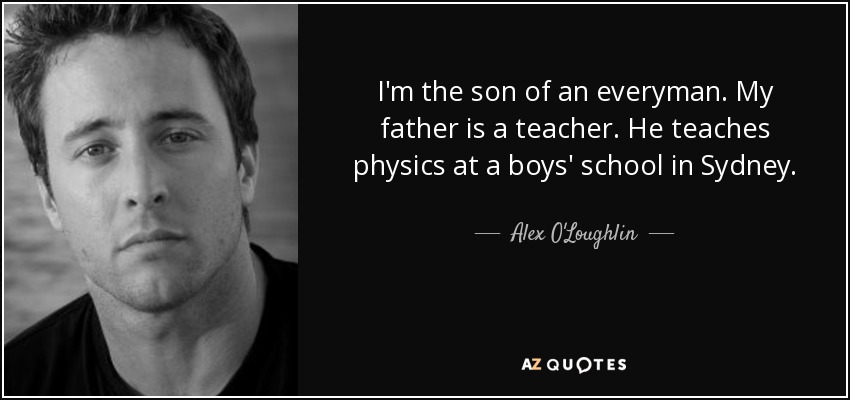 I'm the son of an everyman. My father is a teacher. He teaches physics at a boys' school in Sydney. - Alex O'Loughlin